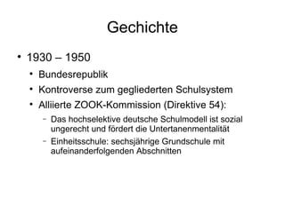 Gechichte 1930 – 1950 Bundesrepublik Kontroverse zum gegliederten Schulsystem Alliierte ZOOK-Kommission (Direktive 54): Das hochselektive deutsche Schulmodell ist sozial ungerecht und fördert die Untertanenmentalität Einheitsschule: sechsjährige Grundschule mit aufeinanderfolgenden Abschnitten 