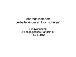 Andreas Kemper: „ Arbeiterkinder an Hochschulen“ Ringvorlesung „ Pädagogisches Handeln II“ 11.01.2012 