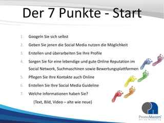 Der 7 Punkte - Start
1. Googeln Sie sich selbst
2. Geben Sie jenen die Social Media nutzen die Möglichkeit
3. Erstellen und überarbeiten Sie Ihre Profile
4. Sorgen Sie für eine lebendige und gute Online Reputation im
Social Network, Suchmaschinen sowie Bewertungsplattformen
5. Pflegen Sie Ihre Kontakte auch Online
6. Erstellen Sie Ihre Social Media Guideline
7. Welche Informationen haben Sie?
(Text, Bild, Video – alte wie neue)
 