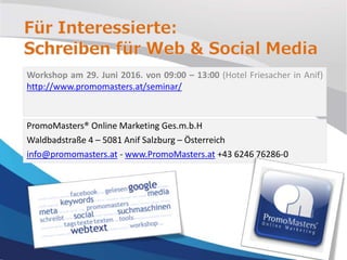 Workshop am 29. Juni 2016. von 09:00 – 13:00 (Hotel Friesacher in Anif)
http://www.promomasters.at/seminar/
PromoMasters® Online Marketing Ges.m.b.H
Waldbadstraße 4 – 5081 Anif Salzburg – Österreich
info@promomasters.at - www.PromoMasters.at +43 6246 76286-0
 