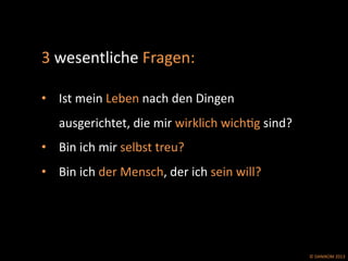 ©	
  DANIKOM	
  2013	
  
3	
  wesentliche	
  Fragen:	
  	
  
	
  	
  
•  Ist	
  mein	
  Leben	
  nach	
  den	
  Dingen	
  
ausgerichtet,	
  die	
  mir	
  wirklich	
  wichEg	
  sind?	
  
•  Bin	
  ich	
  mir	
  selbst	
  treu?	
  
•  Bin	
  ich	
  der	
  Mensch,	
  der	
  ich	
  sein	
  will?	
  
 