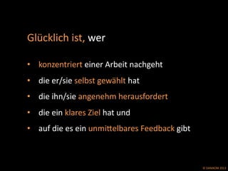 ©	
  DANIKOM	
  2013	
  
Glücklich	
  ist,	
  wer	
  	
  
	
  	
  
•  konzentriert	
  einer	
  Arbeit	
  nachgeht	
  	
  
•  die	
  er/sie	
  selbst	
  gewählt	
  hat	
  
•  die	
  ihn/sie	
  angenehm	
  herausfordert	
  
•  die	
  ein	
  klares	
  Ziel	
  hat	
  und	
  
•  auf	
  die	
  es	
  ein	
  unmiPelbares	
  Feedback	
  gibt	
  
 