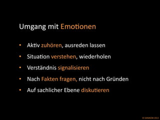 ©	
  DANIKOM	
  2013	
  
Umgang	
  mit	
  EmoEonen	
  	
  	
  
	
  	
  
•  AkEv	
  zuhören,	
  ausreden	
  lassen	
  
•  SituaEon	
  verstehen,	
  wiederholen	
  
•  Verständnis	
  signalisieren	
  
•  Nach	
  Fakten	
  fragen,	
  nicht	
  nach	
  Gründen	
  
•  Auf	
  sachlicher	
  Ebene	
  diskuEeren	
  
 