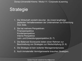 Donau-Universität Krems / Modul 11 / Corporate eLearningStrategieDie Wirtschaft versteht darunter  die (meist langfristig) geplanten Verhaltensweisen der Unternehmen zur Erreichung ihrer Ziele.Sie hat mehrere Perspektiven: FinanzperspektiveKundenperspektiveInterne PerspektiveLern- und Entwicklungsperspektive (S. 7)Die Balanced Scorecards bieten einen Rahmen zur Beschreibung von Strategien zur Wertschöpfung (S. 6)Die Strategie ist kein isolierter ManagementprozessAuch immaterielle Vermögenswerte brauchen Strategien.Carsten Freundl / akademie.freundl@audi.de