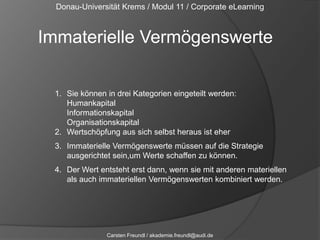 Donau-Universität Krems / Modul 11 / Corporate eLearningImmaterielle VermögenswerteSie können in drei Kategorien eingeteilt werden: HumankapitalInformationskapitalOrganisationskapitalWertschöpfung aus sich selbst heraus ist eherImmaterielle Vermögenswerte müssen auf die Strategie ausgerichtet sein,um Werte schaffen zu können.Der Wert entsteht erst dann, wenn sie mit anderen materiellen als auch immateriellen Vermögenswerten kombiniert werden.Carsten Freundl / akademie.freundl@audi.de