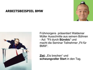 Frühmorgens  präsentiert Waldemar Müller Ausschnitte aus seinem Bühnen - Act   &quot; Fit durch  Bürobic &quot;   und   macht die Seminar Teilnehmer „Fit für BMW“. ARBEITSBEISPIEL BMW Ziel:  „Eis brechen“ und   schwungvoller Start  in den Tag. 