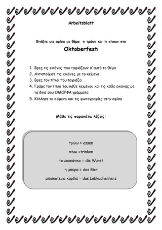 Arbeitsblatt
Φτιάξτε μια αφίσα με θέμα: τι τρώνε και τι πίνουν στο
Oktoberfest!
1. Βρες τις εικόνες που ταιριάζουν σ’ αυτό το θέμα
2. Αντιστοίχισε τις εικόνες με το κείμενο
3. Βρες τον τίτλο που ταιριάζει
4. Γράψε τον τίτλο του κάθε κειμένου και τις κάθε εικόνας με
τα δικά σου ΟΜΟΡΦΑ γράμματα
5. Κόλλησε το κείμενο και τις φωτογραφίες στην αφίσα
Μάθε τις παρακάτω λέξεις:
τρώω = essen
πίνω =trinken
το λουκάνικο = die Wurst
η μπύρα = das Bier
μπισκοτένια καρδιά = das Lebkuchenherz
 