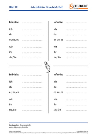 Arbeitsblätter Grundstufe DaFBlatt 10
Autor: Holger Schwenke	 www.schubert-verlag.de
DasMaterialdarfmitQuellenangabefürUnterrichtszweckegenutztundvervielfältigtwerden.EinekommerzielleNutzungunterliegtdemUrheberrecht.©SCHUBERT-VerlagLeipzig
Infinitiv:	 . . . . . . . . . . . . . . . . . . . . . . . . . . .
ich	 . . . . . . . . . . . . . . . . . . . . . . . . . . .
du	 . . . . . . . . . . . . . . . . . . . . . . . . . . .
er, sie, es	 . . . . . . . . . . . . . . . . . . . . . . . . . . .
wir	 . . . . . . . . . . . . . . . . . . . . . . . . . . .
ihr	 . . . . . . . . . . . . . . . . . . . . . . . . . . .
sie, Sie	 . . . . . . . . . . . . . . . . . . . . . . . . . . .
Konjugation: Übungstabelle
Arbeitsblatt oder OH-Folie
Infinitiv:	 . . . . . . . . . . . . . . . . . . . . . . . . . . .
ich	 . . . . . . . . . . . . . . . . . . . . . . . . . . .
du	 . . . . . . . . . . . . . . . . . . . . . . . . . . .
er, sie, es	 . . . . . . . . . . . . . . . . . . . . . . . . . . .
wir	 . . . . . . . . . . . . . . . . . . . . . . . . . . .
ihr	 . . . . . . . . . . . . . . . . . . . . . . . . . . .
sie, Sie	 . . . . . . . . . . . . . . . . . . . . . . . . . . .
Infinitiv:	 . . . . . . . . . . . . . . . . . . . . . . . . . . .
ich	 . . . . . . . . . . . . . . . . . . . . . . . . . . .
du	 . . . . . . . . . . . . . . . . . . . . . . . . . . .
er, sie, es	 . . . . . . . . . . . . . . . . . . . . . . . . . . .
wir	 . . . . . . . . . . . . . . . . . . . . . . . . . . .
ihr	 . . . . . . . . . . . . . . . . . . . . . . . . . . .
sie, Sie	 . . . . . . . . . . . . . . . . . . . . . . . . . . .
Infinitiv:	 . . . . . . . . . . . . . . . . . . . . . . . . . . .
ich	 . . . . . . . . . . . . . . . . . . . . . . . . . . .
du	 . . . . . . . . . . . . . . . . . . . . . . . . . . .
er, sie, es	 . . . . . . . . . . . . . . . . . . . . . . . . . . .
wir	 . . . . . . . . . . . . . . . . . . . . . . . . . . .
ihr	 . . . . . . . . . . . . . . . . . . . . . . . . . . .
sie, Sie	 . . . . . . . . . . . . . . . . . . . . . . . . . . .
 