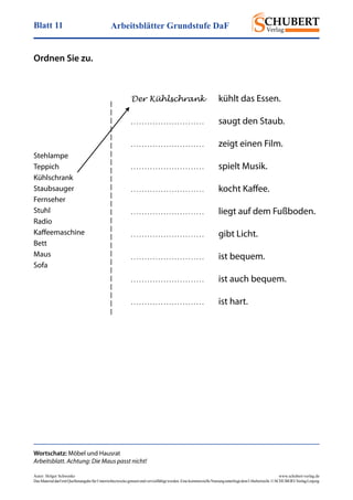 Arbeitsblätter Grundstufe DaFBlatt 11
Autor: Holger Schwenke	 www.schubert-verlag.de
DasMaterialdarfmitQuellenangabefürUnterrichtszweckegenutztundvervielfältigtwerden.EinekommerzielleNutzungunterliegtdemUrheberrecht.©SCHUBERT-VerlagLeipzig
Wortschatz: Möbel und Hausrat
Arbeitsblatt. Achtung: Die Maus passt nicht!
Ordnen Sie zu.
Der Kühlschrank 	 kühlt das Essen.
. . . . . . . . . . . . . . . . . . . . . . . . . . .	 saugt den Staub.
. . . . . . . . . . . . . . . . . . . . . . . . . . .	 zeigt einen Film.
. . . . . . . . . . . . . . . . . . . . . . . . . . .	 spielt Musik.
. . . . . . . . . . . . . . . . . . . . . . . . . . .	 kocht Kaffee.
. . . . . . . . . . . . . . . . . . . . . . . . . . .	 liegt auf dem Fußboden.
. . . . . . . . . . . . . . . . . . . . . . . . . . .	 gibt Licht.
. . . . . . . . . . . . . . . . . . . . . . . . . . .	 ist bequem.
. . . . . . . . . . . . . . . . . . . . . . . . . . .	 ist auch bequem.
. . . . . . . . . . . . . . . . . . . . . . . . . . .	 ist hart.
Stehlampe
Teppich
Kühlschrank
Staubsauger
Fernseher
Stuhl
Radio
Kaffeemaschine
Bett
Maus
Sofa
 