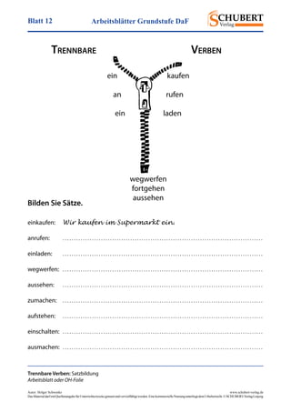 Arbeitsblätter Grundstufe DaFBlatt 12
Autor: Holger Schwenke	 www.schubert-verlag.de
DasMaterialdarfmitQuellenangabefürUnterrichtszweckegenutztundvervielfältigtwerden.EinekommerzielleNutzungunterliegtdemUrheberrecht.©SCHUBERT-VerlagLeipzig
Trennbare Verben: Satzbildung
Arbeitsblatt oder OH-Folie
ein kaufen
an rufen
ein laden
wegwerfen
fortgehen
aussehen
Bilden Sie Sätze.
einkaufen:	 Wir kaufen im Supermarkt ein.
anrufen:	 . . . . . . . . . . . . . . . . . . . . . . . . . . . . . . . . . . . . . . . . . . . . . . . . . . . . . . . . . . . . . . . . . . . . . . . . . . . . . . . . . . . . . . . . .
einladen:	 . . . . . . . . . . . . . . . . . . . . . . . . . . . . . . . . . . . . . . . . . . . . . . . . . . . . . . . . . . . . . . . . . . . . . . . . . . . . . . . . . . . . . . . . .
wegwerfen:	 . . . . . . . . . . . . . . . . . . . . . . . . . . . . . . . . . . . . . . . . . . . . . . . . . . . . . . . . . . . . . . . . . . . . . . . . . . . . . . . . . . . . . . . . .
aussehen:	 . . . . . . . . . . . . . . . . . . . . . . . . . . . . . . . . . . . . . . . . . . . . . . . . . . . . . . . . . . . . . . . . . . . . . . . . . . . . . . . . . . . . . . . . .
zumachen:	 . . . . . . . . . . . . . . . . . . . . . . . . . . . . . . . . . . . . . . . . . . . . . . . . . . . . . . . . . . . . . . . . . . . . . . . . . . . . . . . . . . . . . . . . .
aufstehen:	 . . . . . . . . . . . . . . . . . . . . . . . . . . . . . . . . . . . . . . . . . . . . . . . . . . . . . . . . . . . . . . . . . . . . . . . . . . . . . . . . . . . . . . . . .
einschalten:	 . . . . . . . . . . . . . . . . . . . . . . . . . . . . . . . . . . . . . . . . . . . . . . . . . . . . . . . . . . . . . . . . . . . . . . . . . . . . . . . . . . . . . . . . .
ausmachen:	 . . . . . . . . . . . . . . . . . . . . . . . . . . . . . . . . . . . . . . . . . . . . . . . . . . . . . . . . . . . . . . . . . . . . . . . . . . . . . . . . . . . . . . . . .
Trennbare	 Verben
 