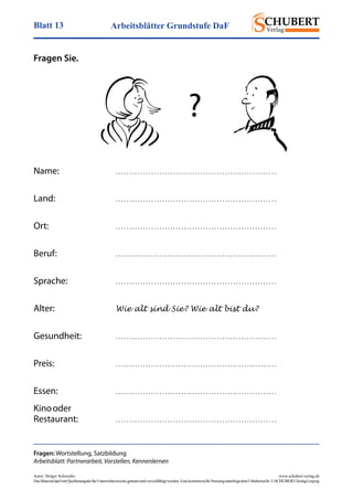 Arbeitsblätter Grundstufe DaFBlatt 13
Autor: Holger Schwenke	 www.schubert-verlag.de
DasMaterialdarfmitQuellenangabefürUnterrichtszweckegenutztundvervielfältigtwerden.EinekommerzielleNutzungunterliegtdemUrheberrecht.©SCHUBERT-VerlagLeipzig
Fragen Sie.
Name:	 . . . . . . . . . . . . . . . . . . . . . . . . . . . . . . . . . . . . . . . . . . . . . . . . . . . . . . . . . . .
Land:	 . . . . . . . . . . . . . . . . . . . . . . . . . . . . . . . . . . . . . . . . . . . . . . . . . . . . . . . . . . .
Ort:	 . . . . . . . . . . . . . . . . . . . . . . . . . . . . . . . . . . . . . . . . . . . . . . . . . . . . . . . . . . .
Beruf:	 . . . . . . . . . . . . . . . . . . . . . . . . . . . . . . . . . . . . . . . . . . . . . . . . . . . . . . . . . . .
Sprache:	 . . . . . . . . . . . . . . . . . . . . . . . . . . . . . . . . . . . . . . . . . . . . . . . . . . . . . . . . . . .
Alter:	 Wie alt sind Sie? Wie alt bist du?
Gesundheit:	 . . . . . . . . . . . . . . . . . . . . . . . . . . . . . . . . . . . . . . . . . . . . . . . . . . . . . . . . . . .
Preis:	 . . . . . . . . . . . . . . . . . . . . . . . . . . . . . . . . . . . . . . . . . . . . . . . . . . . . . . . . . . .
Essen:	 . . . . . . . . . . . . . . . . . . . . . . . . . . . . . . . . . . . . . . . . . . . . . . . . . . . . . . . . . . .
Kino oder
Restaurant:	 . . . . . . . . . . . . . . . . . . . . . . . . . . . . . . . . . . . . . . . . . . . . . . . . . . . . . . . . . . .
?
Fragen: Wortstellung, Satzbildung
Arbeitsblatt: Partnerarbeit, Vorstellen, Kennenlernen
 