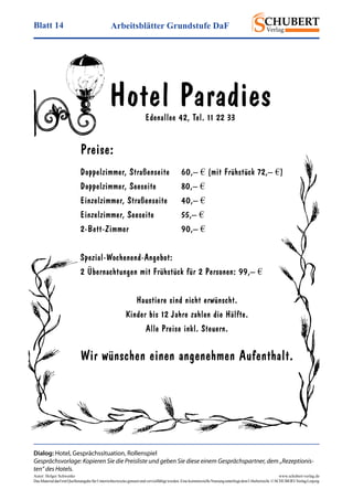 Arbeitsblätter Grundstufe DaFBlatt 14
Autor: Holger Schwenke	 www.schubert-verlag.de
DasMaterialdarfmitQuellenangabefürUnterrichtszweckegenutztundvervielfältigtwerden.EinekommerzielleNutzungunterliegtdemUrheberrecht.©SCHUBERT-VerlagLeipzig
Hotel ParadiesEdenallee 42, Tel. 11 22 33
Preise:
Doppelzimmer, Straßenseite	 60,– € (mit Frühstück 72,­– €)
Doppelzimmer, Seeseite	 80,– €
Einzelzimmer, Straßenseite	 40,– €
Einzelzimmer, Seeseite	 55,– €
2-Bett-Zimmer	90,– €
Spezial-Wochenend-Angebot:
2 Übernachtungen mit Frühstück für 2 Personen: 99,– €
Haustiere sind nicht erwünscht.
Kinder bis 12 Jahre zahlen die Hälfte.
Alle Preise inkl. Steuern.
Wir wünschen einen angenehmen Aufenthalt.
Dialog: Hotel, Gesprächssituation, Rollenspiel
Gesprächsvorlage: Kopieren Sie die Preisliste und geben Sie diese einem Gesprächspartner, dem „Rezeptionis­
ten“ des Hotels.
 
