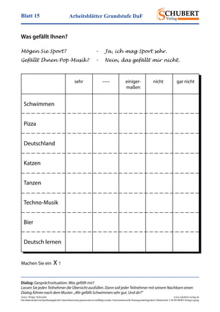 Arbeitsblätter Grundstufe DaFBlatt 15
Autor: Holger Schwenke	 www.schubert-verlag.de
DasMaterialdarfmitQuellenangabefürUnterrichtszweckegenutztundvervielfältigtwerden.EinekommerzielleNutzungunterliegtdemUrheberrecht.©SCHUBERT-VerlagLeipzig
Mögen Sie Sport? 	 –	 Ja, ich mag Sport sehr.
Gefällt Ihnen Pop-Musik?	 –	 Nein, das gefällt mir nicht.
Dialog: Gesprächssituation: Was gefällt mir?
Lassen Sie jeden Teilnehmer die Übersicht ausfüllen. Dann soll jeder Teilnehmer mit seinem Nachbarn einen
Dialog führen nach dem Muster: „Mir gefällt Schwimmen sehr gut. Und dir?“
Was gefällt Ihnen?
Schwimmen
Pizza
Deutschland
Katzen
Tanzen
Techno-Musik
Bier
Deutsch lernen
	 sehr	 –––	 einiger-	 nicht	 gar nicht
			maßen
Machen Sie ein X !
 