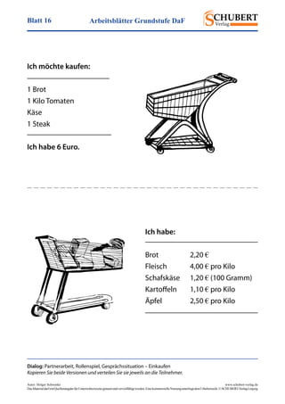 Arbeitsblätter Grundstufe DaFBlatt 16
Autor: Holger Schwenke	 www.schubert-verlag.de
DasMaterialdarfmitQuellenangabefürUnterrichtszweckegenutztundvervielfältigtwerden.EinekommerzielleNutzungunterliegtdemUrheberrecht.©SCHUBERT-VerlagLeipzig
Dialog: Partnerarbeit, Rollenspiel, Gesprächssituation – Einkaufen
Kopieren Sie beide Versionen und verteilen Sie sie jeweils an die Teilnehmer.
Ich möchte kaufen:
1 Brot
1 Kilo Tomaten
Käse
1 Steak
Ich habe 6 Euro.
Ich habe:
Brot	2,20 €
Fleisch	4,00 € pro Kilo
Schafskäse	1,20 € (100 Gramm)
Kartoffeln	1,10 € pro Kilo
Äpfel	2,50 € pro Kilo
 