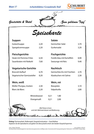 Arbeitsblätter Grundstufe DaFBlatt 17
Autor: Holger Schwenke	 www.schubert-verlag.de
DasMaterialdarfmitQuellenangabefürUnterrichtszweckegenutztundvervielfältigtwerden.EinekommerzielleNutzungunterliegtdemUrheberrecht.©SCHUBERT-VerlagLeipzig
Dialog: Partnerarbeit, Rollenspiel, Gesprächssituation – Gast/Kellner
Kopieren Sie die Speisekarte und geben Sie diese jeweils einem der beiden Gesprächspartner.
Gaststätte & Hotel
Speisekarte
Suppen
Gulaschsuppe	2,20
Spargelcremesuppe	2,20
Fleischgerichte
Steak mit Pommes Frites	 6,50
Sauerbraten mit Rotkohl	 7,60
Vegetarische Gerichte
Broccoli-Auflauf	6,70
Vegetarischer Gemüseteller	 8,20
Wein, weiß
Müller-Thurgau, trocken	 2,30
Blanc de Blanc	 2,20
Salate
Gemischter Salat	 3,70
Gurkensalat	3,20
Fischgerichte
Forelle blau mit Kartoffeln	 8,90
Seezunge mit Reis	 9,40
Nachtisch
Gemischtes Eis mit Früchten	 2,70
Käsekuchen mit Sahne	 2,30
Wein, rot
Beaujolais	3,10
Valpolicella	2,80
Mineralwasser	 0,2 l	 1,80
Orangensaft	 0,2 l	 2,00
Alle Preise in Euro
und inkl. Mehrwertsteuer und Bedienung.
„Zum goldenen Topf“
 