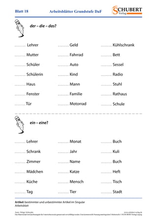 Arbeitsblätter Grundstufe DaFBlatt 18
Autor: Holger Schwenke	 www.schubert-verlag.de
DasMaterialdarfmitQuellenangabefürUnterrichtszweckegenutztundvervielfältigtwerden.EinekommerzielleNutzungunterliegtdemUrheberrecht.©SCHUBERT-VerlagLeipzig
Artikel: bestimmter und unbestimmter Artikel im Singular
Arbeitsblatt
der – die – das?
. . . . . . . . .   Lehrer
. . . . . . . . .  Mutter
. . . . . . . . .  Schüler
. . . . . . . . .  Schülerin
. . . . . . . . .  Haus
. . . . . . . . .  Fenster
. . . . . . . . . Tür
. . . . . . . . .  Geld
. . . . . . . . .  Fahrrad
. . . . . . . . .  Auto
. . . . . . . . .  Kind
. . . . . . . . .  Mann
. . . . . . . . .  Familie
. . . . . . . . .  Motorrad
. . . . . . . . .  Kühlschrank
. . . . . . . . .  Bett
. . . . . . . . .  Sessel
. . . . . . . . .  Radio
. . . . . . . . .  Stuhl
. . . . . . . . .  Rathaus
. . . . . . . . .  Schule
. . . . . . . . .  Lehrer
. . . . . . . . .  Schrank
. . . . . . . . .  Zimmer
. . . . . . . . .  Mädchen
. . . . . . . . .  Küche
. . . . . . . . .  Tag
. . . . . . . . .  Monat
. . . . . . . . .  Jahr
. . . . . . . . .  Name
. . . . . . . . .  Katze
. . . . . . . . .  Mensch
. . . . . . . . .  Tier
. . . . . . . . .  Buch
. . . . . . . . .  Kuli
. . . . . . . . .  Buch
. . . . . . . . .  Heft
. . . . . . . . .  Tisch
. . . . . . . . .  Stadt
ein – eine?
 