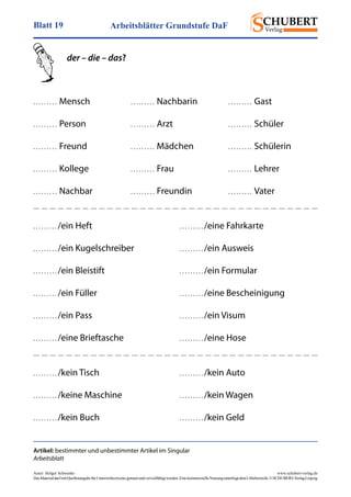 Arbeitsblätter Grundstufe DaFBlatt 19
Autor: Holger Schwenke	 www.schubert-verlag.de
DasMaterialdarfmitQuellenangabefürUnterrichtszweckegenutztundvervielfältigtwerden.EinekommerzielleNutzungunterliegtdemUrheberrecht.©SCHUBERT-VerlagLeipzig
Artikel: bestimmter und unbestimmter Artikel im Singular
Arbeitsblatt
der – die – das?
. . . . . . . . . /ein Heft
. . . . . . . . . /ein Kugelschreiber
. . . . . . . . . /ein Bleistift
. . . . . . . . . /ein Füller
. . . . . . . . . /ein Pass
. . . . . . . . . /eine Brieftasche
. . . . . . . . . /eine Fahrkarte
. . . . . . . . . /ein Ausweis
. . . . . . . . . /ein Formular
. . . . . . . . . /eine Bescheinigung
. . . . . . . . . /ein Visum
. . . . . . . . . /eine Hose
. . . . . . . . .  Mensch
. . . . . . . . .  Person
. . . . . . . . .  Freund
. . . . . . . . .  Kollege
. . . . . . . . .  Nachbar
. . . . . . . . .  Nachbarin
. . . . . . . . .  Arzt
. . . . . . . . .  Mädchen
. . . . . . . . .  Frau
. . . . . . . . .  Freundin
. . . . . . . . .  Gast
. . . . . . . . .  Schüler
. . . . . . . . .  Schülerin
. . . . . . . . .  Lehrer
. . . . . . . . .  Vater
. . . . . . . . . /kein Tisch
. . . . . . . . . /keine Maschine
. . . . . . . . . /kein Buch
. . . . . . . . . /kein Auto
. . . . . . . . . /kein Wagen
. . . . . . . . . /kein Geld
 