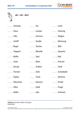 Arbeitsblätter Grundstufe DaFBlatt 20
Autor: Holger Schwenke	 www.schubert-verlag.de
DasMaterialdarfmitQuellenangabefürUnterrichtszweckegenutztundvervielfältigtwerden.EinekommerzielleNutzungunterliegtdemUrheberrecht.©SCHUBERT-VerlagLeipzig
der – die – das?
. . . . . . . . .  Schrank
. . . . . . . . .  Haus
. . . . . . . . .  Ufer
. . . . . . . . .  Schiff
. . . . . . . . . Regal
. . . . . . . . .  Teppich
. . . . . . . . . Koffer
. . . . . . . . .  Auto
. . . . . . . . . Schule
. . . . . . . . .  Fenster
. . . . . . . . .  Papier
. . . . . . . . .  Maschine
. . . . . . . . .  Ofen
. . . . . . . . .  Keller
. . . . . . . . .  Tür
. . . . . . . . .  Lampe
. . . . . . . . .  Zimmer
. . . . . . . . .  Straße
. . . . . . . . .  Tasche
. . . . . . . . .  Bleistift
. . . . . . . . .  Satz
. . . . . . . . .  Wort
. . . . . . . . .  Artikel
. . . . . . . . .  Sofa
. . . . . . . . .  Tisch
. . . . . . . . .  Kamera
. . . . . . . . .  Geld
. . . . . . . . .  Job
Artikel: bestimmter Artikel im Singular
Arbeitsblatt
. . . . . . . . .  Licht
. . . . . . . . .  Zeitung
. . . . . . . . .  Wagen
. . . . . . . . .  Meinung
. . . . . . . . .  Bild
. . . . . . . . .  Sprache
. . . . . . . . . Rad
. . . . . . . . .  Freund
. . . . . . . . .  Chef
. . . . . . . . .  Schublade
. . . . . . . . .  Komma
. . . . . . . . .  Punkt
. . . . . . . . .  Frage
. . . . . . . . .  Antwort
 
