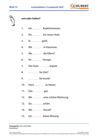 Arbeitsblätter Grundstufe DaFBlatt 21
Autor: Holger Schwenke	 www.schubert-verlag.de
DasMaterialdarfmitQuellenangabefürUnterrichtszweckegenutztundvervielfältigtwerden.EinekommerzielleNutzungunterliegtdemUrheberrecht.©SCHUBERT-VerlagLeipzig
sein oder haben?
Konjugation: sein und haben
Arbeitsblatt
1.	Ich . . . . . . . . . . . . . . Kopfschmerzen.
2.	Du . . . . . . . . . . . . . . ein neues Auto.
3.	Er . . . . . . . . . . . . . . groß.
4.	Wir . . . . . . . . . . . . . . in Hannover.
5.	Wo . . . . . . . . . . . . . . die Eltern?
6.	Ihr . . . . . . . . . . . . . . Hunger.
7.	 Das Auto . . . . . . . . . . . . . . kaputt.
8.	 . . . . . . . . . . . . . . Sie Zeit?
9.	 . . . . . . . . . . . . . . Sie krank?
10.	Hans . . . . . . . . . . . . . . zu Hause.
11.	Das . . . . . . . . . . . . . . gut.
12.	Wir . . . . . . . . . . . . . . eine schöne Wohnung.
13.	Du . . . . . . . . . . . . . . schön.
14.	Wo . . . . . . . . . . . . . . Kassel?
15.	Ich . . . . . . . . . . . . . . keine Ahnung.
 