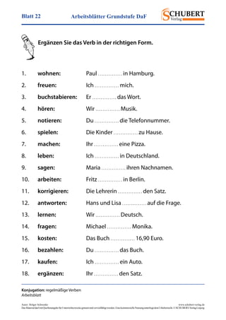 Arbeitsblätter Grundstufe DaFBlatt 22
Autor: Holger Schwenke	 www.schubert-verlag.de
DasMaterialdarfmitQuellenangabefürUnterrichtszweckegenutztundvervielfältigtwerden.EinekommerzielleNutzungunterliegtdemUrheberrecht.©SCHUBERT-VerlagLeipzig
Ergänzen Sie das Verb in der richtigen Form.
Konjugation: regelmäßige Verben
Arbeitsblatt
1.	 wohnen:	Paul . . . . . . . . . . . . . . in Hamburg.
2.	 freuen:	Ich . . . . . . . . . . . . . . mich.
3.	 buchstabieren:	Er . . . . . . . . . . . . . . das Wort.
4.	 hören:	Wir . . . . . . . . . . . . . . Musik.
5.	 notieren:	Du . . . . . . . . . . . . . . die Telefonnummer.
6.	 spielen:	 Die Kinder . . . . . . . . . . . . . . zu Hause.
7.	 machen:	Ihr . . . . . . . . . . . . . . eine Pizza.
8.	 leben:	Ich . . . . . . . . . . . . . . in Deutschland.
9.	 sagen:	Maria . . . . . . . . . . . . . . ihren Nachnamen.
10.	 arbeiten:	Fritz . . . . . . . . . . . . . . in Berlin.
11.	 korrigieren:	 Die Lehrerin . . . . . . . . . . . . . . den Satz.
12.	 antworten:	 Hans und Lisa . . . . . . . . . . . . . . auf die Frage.
13.	 lernen:	Wir . . . . . . . . . . . . . . Deutsch.
14.	 fragen:	Michael . . . . . . . . . . . . . . Monika.
15.	 kosten:	 Das Buch . . . . . . . . . . . . . . 16,90 Euro.
16.	 bezahlen:	Du . . . . . . . . . . . . . . das Buch.
17.	 kaufen:	Ich . . . . . . . . . . . . . . ein Auto.
18.	 ergänzen:	Ihr . . . . . . . . . . . . . . den Satz.
 