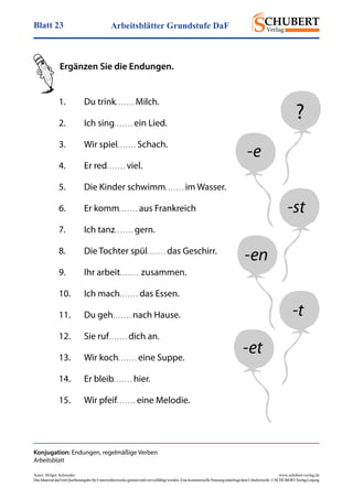 Arbeitsblätter Grundstufe DaFBlatt 23
Autor: Holger Schwenke	 www.schubert-verlag.de
DasMaterialdarfmitQuellenangabefürUnterrichtszweckegenutztundvervielfältigtwerden.EinekommerzielleNutzungunterliegtdemUrheberrecht.©SCHUBERT-VerlagLeipzig
Ergänzen Sie die Endungen.
Konjugation: Endungen, regelmäßige Verben
Arbeitsblatt
1.	 Du trink. . . . . . . Milch.
2.	 Ich sing. . . . . . . ein Lied.
3.	 Wir spiel. . . . . . . Schach.
4.	 Er red. . . . . . . viel.
5.	 Die Kinder schwimm. . . . . . . im Wasser.
6.	 Er komm. . . . . . . aus Frankreich
7.	 Ich tanz. . . . . . . gern.
8.	 Die Tochter spül. . . . . . . das Geschirr.
9.	 Ihr arbeit. . . . . . .  zusammen.
10.	 Ich mach. . . . . . . das Essen.
11.	 Du geh. . . . . . . nach Hause.
12.	 Sie ruf. . . . . . . dich an.
13.	 Wir koch. . . . . . . eine Suppe.
14.	 Er bleib. . . . . . . hier.
15.	 Wir pfeif. . . . . . . eine Melodie.
?
-e
-st
-en
-t
-et
 