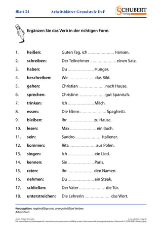 Arbeitsblätter Grundstufe DaFBlatt 24
Autor: Holger Schwenke	 www.schubert-verlag.de
DasMaterialdarfmitQuellenangabefürUnterrichtszweckegenutztundvervielfältigtwerden.EinekommerzielleNutzungunterliegtdemUrheberrecht.©SCHUBERT-VerlagLeipzig
Ergänzen Sie das Verb in der richtigen Form.
Konjugation: regelmäßige und unregelmäßige Verben
Arbeitsblatt
1.	 heißen:	 Guten Tag, ich . . . . . . . . . . . . . . . . . . . . . Hansen.
2.	 schreiben:	 Der Teilnehmer . . . . . . . . . . . . . . . . . . . . . einen Satz.
3.	 haben:	Du . . . . . . . . . . . . . . . . . . . . . Hunger.
4.	 beschreiben:	Wir . . . . . . . . . . . . . . . . . . . . . das Bild.
5.	 gehen:	Christian . . . . . . . . . . . . . . . . . . . . . nach Hause.
6.	 sprechen:	Christine . . . . . . . . . . . . . . . . . . . . . gut Spanisch.
7.	 trinken:	Ich . . . . . . . . . . . . . . . . . . . . . Milch.
8.	 essen:	 Die Eltern . . . . . . . . . . . . . . . . . . . . . Spaghetti.
9.	 bleiben:	Ihr . . . . . . . . . . . . . . . . . . . . . zu Hause.
10.	 lesen:	Max . . . . . . . . . . . . . . . . . . . . . ein Buch.
11.	 sein:	Sandro . . . . . . . . . . . . . . . . . . . . . Italiener.
12.	 kommen:	Rita . . . . . . . . . . . . . . . . . . . . . aus Polen.
13.	 singen:	Ich . . . . . . . . . . . . . . . . . . . . . ein Lied.
14.	 kennen:	Sie . . . . . . . . . . . . . . . . . . . . . Paris.
15.	 raten:	Ihr . . . . . . . . . . . . . . . . . . . . . den Namen.
16.	 nehmen:	Du . . . . . . . . . . . . . . . . . . . . . ein Steak.
17.	 schließen:	 Der Vater . . . . . . . . . . . . . . . . . . . . . die Tür.
18.	 unterstreichen:	 Die Lehrerin . . . . . . . . . . . . . . . . . . . . . das Wort.
 
