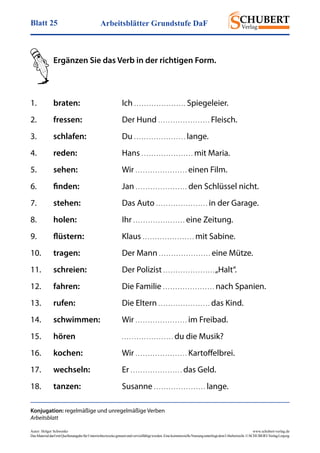 Arbeitsblätter Grundstufe DaFBlatt 25
Autor: Holger Schwenke	 www.schubert-verlag.de
DasMaterialdarfmitQuellenangabefürUnterrichtszweckegenutztundvervielfältigtwerden.EinekommerzielleNutzungunterliegtdemUrheberrecht.©SCHUBERT-VerlagLeipzig
Ergänzen Sie das Verb in der richtigen Form.
Konjugation: regelmäßige und unregelmäßige Verben
Arbeitsblatt
1.	 braten:	Ich . . . . . . . . . . . . . . . . . . . . . Spiegeleier.
2.	 fressen:	 Der Hund . . . . . . . . . . . . . . . . . . . . . Fleisch.
3.	 schlafen:	Du . . . . . . . . . . . . . . . . . . . . . lange.
4.	 reden:	Hans . . . . . . . . . . . . . . . . . . . . . mit Maria.
5.	 sehen:	Wir . . . . . . . . . . . . . . . . . . . . . einen Film.
6.	 finden:	Jan . . . . . . . . . . . . . . . . . . . . . den Schlüssel nicht.
7.	 stehen:	 Das Auto . . . . . . . . . . . . . . . . . . . . . in der Garage.
8.	 holen:	Ihr . . . . . . . . . . . . . . . . . . . . . eine Zeitung.
9.	 flüstern:	Klaus . . . . . . . . . . . . . . . . . . . . . mit Sabine.
10.	 tragen:	 Der Mann . . . . . . . . . . . . . . . . . . . . . eine Mütze.
11.	 schreien:	 Der Polizist . . . . . . . . . . . . . . . . . . . . .„Halt“.
12.	 fahren:	 Die Familie . . . . . . . . . . . . . . . . . . . . . nach Spanien.
13.	 rufen:	 Die Eltern . . . . . . . . . . . . . . . . . . . . . das Kind.
14.	 schwimmen:	Wir . . . . . . . . . . . . . . . . . . . . . im Freibad.
15.	 hören	 . . . . . . . . . . . . . . . . . . . . . du die Musik?
16.	 kochen:	Wir . . . . . . . . . . . . . . . . . . . . . Kartoffelbrei.
17.	 wechseln:	Er . . . . . . . . . . . . . . . . . . . . . das Geld.
18.	 tanzen:	Susanne . . . . . . . . . . . . . . . . . . . . . lange.
 