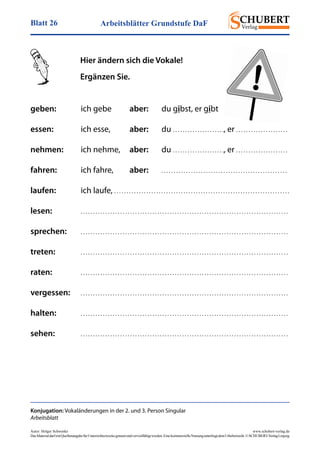 Arbeitsblätter Grundstufe DaFBlatt 26
Autor: Holger Schwenke	 www.schubert-verlag.de
DasMaterialdarfmitQuellenangabefürUnterrichtszweckegenutztundvervielfältigtwerden.EinekommerzielleNutzungunterliegtdemUrheberrecht.©SCHUBERT-VerlagLeipzig
Hier ändern sich die Vokale!
Ergänzen Sie.
Konjugation: Vokaländerungen in der 2. und 3. Person Singular
Arbeitsblatt
geben:	 ich gebe	 aber:	 du gibst, er gibt
essen:	 ich esse,	 aber:	du . . . . . . . . . . . . . . . . . . . . ., er . . . . . . . . . . . . . . . . . . . . .
nehmen:	 ich nehme,	 aber:	du . . . . . . . . . . . . . . . . . . . . ., er . . . . . . . . . . . . . . . . . . . . .
fahren:	 ich fahre,	 aber:	 . . . . . . . . . . . . . . . . . . . . . . . . . . . . . . . . . . . . . . . . . . . . . . . . . . . 
laufen:	 ich laufe, . . . . . . . . . . . . . . . . . . . . . . . . . . . . . . . . . . . . . . . . . . . . . . . . . . . . . . . . . . . . . . . . . . . . . . .
lesen:	 . . . . . . . . . . . . . . . . . . . . . . . . . . . . . . . . . . . . . . . . . . . . . . . . . . . . . . . . . . . . . . . . . . . . . . . . . . . . . . . . . . . .
sprechen:	 . . . . . . . . . . . . . . . . . . . . . . . . . . . . . . . . . . . . . . . . . . . . . . . . . . . . . . . . . . . . . . . . . . . . . . . . . . . . . . . . . . . .
treten:	 . . . . . . . . . . . . . . . . . . . . . . . . . . . . . . . . . . . . . . . . . . . . . . . . . . . . . . . . . . . . . . . . . . . . . . . . . . . . . . . . . . . .
raten:	 . . . . . . . . . . . . . . . . . . . . . . . . . . . . . . . . . . . . . . . . . . . . . . . . . . . . . . . . . . . . . . . . . . . . . . . . . . . . . . . . . . . .
vergessen:	 . . . . . . . . . . . . . . . . . . . . . . . . . . . . . . . . . . . . . . . . . . . . . . . . . . . . . . . . . . . . . . . . . . . . . . . . . . . . . . . . . . . .
halten:	 . . . . . . . . . . . . . . . . . . . . . . . . . . . . . . . . . . . . . . . . . . . . . . . . . . . . . . . . . . . . . . . . . . . . . . . . . . . . . . . . . . . .
sehen:	 . . . . . . . . . . . . . . . . . . . . . . . . . . . . . . . . . . . . . . . . . . . . . . . . . . . . . . . . . . . . . . . . . . . . . . . . . . . . . . . . . . . .
 