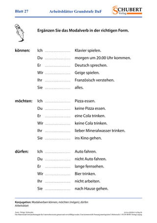 Arbeitsblätter Grundstufe DaFBlatt 27
Autor: Holger Schwenke	 www.schubert-verlag.de
DasMaterialdarfmitQuellenangabefürUnterrichtszweckegenutztundvervielfältigtwerden.EinekommerzielleNutzungunterliegtdemUrheberrecht.©SCHUBERT-VerlagLeipzig
Konjugation: Modalverben können, möchten (mögen), dürfen
Arbeitsblatt
	 Ergänzen Sie das Modalverb in der richtigen Form.
können:	Ich	 . . . . . . . . . . . . . . . . . . . . .	 Klavier spielen.
	Du	. . . . . . . . . . . . . . . . . . . . .	 morgen um 20.00 Uhr kommen.
	Er	. . . . . . . . . . . . . . . . . . . . .	 Deutsch sprechen.
	Wir	. . . . . . . . . . . . . . . . . . . . .	 Geige spielen.
	Ihr	. . . . . . . . . . . . . . . . . . . . .	 Französisch verstehen.
	Sie	. . . . . . . . . . . . . . . . . . . . .	alles.
möchten:	Ich	. . . . . . . . . . . . . . . . . . . . .	 Pizza essen.
	Du	. . . . . . . . . . . . . . . . . . . . .	 keine Pizza essen.
	Er	. . . . . . . . . . . . . . . . . . . . .	 eine Cola trinken.
	Wir	. . . . . . . . . . . . . . . . . . . . .	 keine Cola trinken.
	Ihr	. . . . . . . . . . . . . . . . . . . . .	 lieber Mineralwasser trinken.
	Sie	. . . . . . . . . . . . . . . . . . . . .	 ins Kino gehen.
dürfen:	Ich	. . . . . . . . . . . . . . . . . . . . .	 Auto fahren.
	Du	. . . . . . . . . . . . . . . . . . . . .	 nicht Auto fahren.
	Er	. . . . . . . . . . . . . . . . . . . . .	 lange fernsehen.
	Wir	. . . . . . . . . . . . . . . . . . . . .	 Bier trinken.
	Ihr	. . . . . . . . . . . . . . . . . . . . .	 nicht arbeiten.
	Sie	. . . . . . . . . . . . . . . . . . . . .	 nach Hause gehen.
 