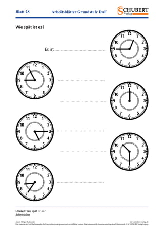 Arbeitsblätter Grundstufe DaFBlatt 28
Autor: Holger Schwenke	 www.schubert-verlag.de
DasMaterialdarfmitQuellenangabefürUnterrichtszweckegenutztundvervielfältigtwerden.EinekommerzielleNutzungunterliegtdemUrheberrecht.©SCHUBERT-VerlagLeipzig
Wie spät ist es?
Es ist . . . . . . . . . . . . . . . . . . . . . . . . . . . . . . . . . . . . . . . .
Uhrzeit: Wie spät ist es?
Arbeitsblatt
. . . . . . . . . . . . . . . . . . . . . . . . . . . . . . . . . . . . .
. . . . . . . . . . . . . . . . . . . . . . . . . . . . . . . . . . . . .
. . . . . . . . . . . . . . . . . . . . . . . . . . . . . . . . . . . . .
. . . . . . . . . . . . . . . . . . . . . . . . . . . . . . . . . . . . .
. . . . . . . . . . . . . . . . . . . . . . . . . . . . . . . . . . . . .
 