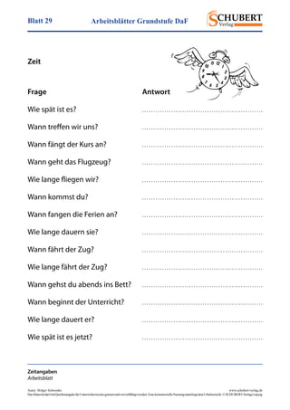 Arbeitsblätter Grundstufe DaFBlatt 29
Autor: Holger Schwenke	 www.schubert-verlag.de
DasMaterialdarfmitQuellenangabefürUnterrichtszweckegenutztundvervielfältigtwerden.EinekommerzielleNutzungunterliegtdemUrheberrecht.©SCHUBERT-VerlagLeipzig
Zeit
Zeitangaben
Arbeitsblatt
Frage	Antwort
Wie spät ist es?	 . . . . . . . . . . . . . . . . . . . . . . . . . . . . . . . . . . . . . . . . . . . . . . . . . . . . . .
Wann treffen wir uns?	 . . . . . . . . . . . . . . . . . . . . . . . . . . . . . . . . . . . . . . . . . . . . . . . . . . . . . .
Wann fängt der Kurs an?	 . . . . . . . . . . . . . . . . . . . . . . . . . . . . . . . . . . . . . . . . . . . . . . . . . . . . . .
Wann geht das Flugzeug?	 . . . . . . . . . . . . . . . . . . . . . . . . . . . . . . . . . . . . . . . . . . . . . . . . . . . . . .
Wie lange fliegen wir?	 . . . . . . . . . . . . . . . . . . . . . . . . . . . . . . . . . . . . . . . . . . . . . . . . . . . . . .
Wann kommst du?	 . . . . . . . . . . . . . . . . . . . . . . . . . . . . . . . . . . . . . . . . . . . . . . . . . . . . . .
Wann fangen die Ferien an?	 . . . . . . . . . . . . . . . . . . . . . . . . . . . . . . . . . . . . . . . . . . . . . . . . . . . . . .
Wie lange dauern sie?	 . . . . . . . . . . . . . . . . . . . . . . . . . . . . . . . . . . . . . . . . . . . . . . . . . . . . . .
Wann fährt der Zug?	 . . . . . . . . . . . . . . . . . . . . . . . . . . . . . . . . . . . . . . . . . . . . . . . . . . . . . .
Wie lange fährt der Zug?	 . . . . . . . . . . . . . . . . . . . . . . . . . . . . . . . . . . . . . . . . . . . . . . . . . . . . . .
Wann gehst du abends ins Bett?	 . . . . . . . . . . . . . . . . . . . . . . . . . . . . . . . . . . . . . . . . . . . . . . . . . . . . . .
Wann beginnt der Unterricht?	 . . . . . . . . . . . . . . . . . . . . . . . . . . . . . . . . . . . . . . . . . . . . . . . . . . . . . .
Wie lange dauert er?	 . . . . . . . . . . . . . . . . . . . . . . . . . . . . . . . . . . . . . . . . . . . . . . . . . . . . . .
Wie spät ist es jetzt?	 . . . . . . . . . . . . . . . . . . . . . . . . . . . . . . . . . . . . . . . . . . . . . . . . . . . . . .
 