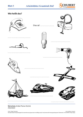 Arbeitsblätter Grundstufe DaFBlatt 3
Autor: Holger Schwenke	 www.schubert-verlag.de
DasMaterialdarfmitQuellenangabefürUnterrichtszweckegenutztundvervielfältigtwerden.EinekommerzielleNutzungunterliegtdemUrheberrecht.©SCHUBERT-VerlagLeipzig
Wie heißt das?
Wortschatz: Artikel; Thema: Technik
Arbeitsblatt
. . . . . . . . . . . . . . . . . . . . . . . . . . . . . . . . . . .
Das ist . . . . . . . . . . . . . . . . . . . . . .
. . . . . . . . . . . . . . . . . . . . . . . . . . . . . . . . . . .
. . . . . . . . . . . . . . . . . . . . . . . . . . . . . .
. . . . . . . . . . . . . . . . . . . . . . . . . . . . . . 
. . . . . . . . . . . . . . . . . . . . . . . . . . . . . .
. . . . . . . . . . . . . . . . . . . . . . . . . . . . . .
. . . . . . . . . . . . . . . . . . . . . . . . . . . . . . . . . . .
. . . . . . . . . . . . . . . . . . . . . . . . . . . . . . . . . . . . . . . . . . . . . . . . . . . . . . . . . . . . . . . . . . . . . .
 