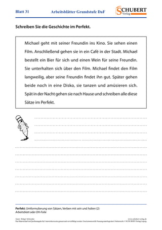 Arbeitsblätter Grundstufe DaFBlatt 31
Autor: Holger Schwenke	 www.schubert-verlag.de
DasMaterialdarfmitQuellenangabefürUnterrichtszweckegenutztundvervielfältigtwerden.EinekommerzielleNutzungunterliegtdemUrheberrecht.©SCHUBERT-VerlagLeipzig
Schreiben Sie die Geschichte im Perfekt.
Michael geht mit seiner Freundin ins Kino. Sie sehen einen
Film. Anschließend gehen sie in ein Café in der Stadt. ­Michael
bestellt ein Bier für sich und einen Wein für seine Freundin.
Sie unterhalten sich über den Film. Michael findet den Film
langweilig, aber seine Freundin findet ihn gut. Später gehen
beide noch in eine Disko, sie tanzen und amüsieren sich.
Spät in der Nacht gehen sie nach Hause und schreiben alle diese
Sätze im Perfekt.
Perfekt: Umformulierung von Sätzen, Verben mit sein und haben (2)
Arbeitsblatt oder OH-Folie
. . . . . . . . . . . . . . . . . . . . . . . . . . . . . . . . . . . . . . . . . . . . . . . . . . . . . . . . . . . . . . . . . . . . . . . . . .
. . . . . . . . . . . . . . . . . . . . . . . . . . . . . . . . . . . . . . . . . . . . . . . . . . . . . . . . . . . . . . . . . . . . . . . . . .
. . . . . . . . . . . . . . . . . . . . . . . . . . . . . . . . . . . . . . . . . . . . . . . . . . . . . . . . . . . . . . . . . . . . . . . . . .
. . . . . . . . . . . . . . . . . . . . . . . . . . . . . . . . . . . . . . . . . . . . . . . . . . . . . . . . . . . . . . . . . . . . . . . . . . . . . . . . . . . . . .
. . . . . . . . . . . . . . . . . . . . . . . . . . . . . . . . . . . . . . . . . . . . . . . . . . . . . . . . . . . . . . . . . . . . . . . . . . . . . . . . . . . . . . .
. . . . . . . . . . . . . . . . . . . . . . . . . . . . . . . . . . . . . . . . . . . . . . . . . . . . . . . . . . . . . . . . . . . . . . . . . . . . . . . . . . . . . . .
. . . . . . . . . . . . . . . . . . . . . . . . . . . . . . . . . . . . . . . . . . . . . . . . . . . . . . . . . . . . . . . . . . . . . . . . . . . . . . . . . . . . . . .
. . . . . . . . . . . . . . . . . . . . . . . . . . . . . . . . . . . . . . . . . . . . . . . . . . . . . . . . . . . . . . . . . . . . . . . . . . . . . . . . . . . . . . .
. . . . . . . . . . . . . . . . . . . . . . . . . . . . . . . . . . . . . . . . . . . . . . . . . . . . . . . . . . . . . . . . . . . . . . . . . . . . . . . . . . . . . . .
. . . . . . . . . . . . . . . . . . . . . . . . . . . . . . . . . . . . . . . . . . . . . . . . . . . . . . . . . . . . . . . . . . . . . . . . . . . . . . . . . . . . . . .
. . . . . . . . . . . . . . . . . . . . . . . . . . . . . . . . . . . . . . . . . . . . . . . . . . . . . . . . . . . . . . . . . . . . . . . . . . . . . . . . . . . . . . .
 