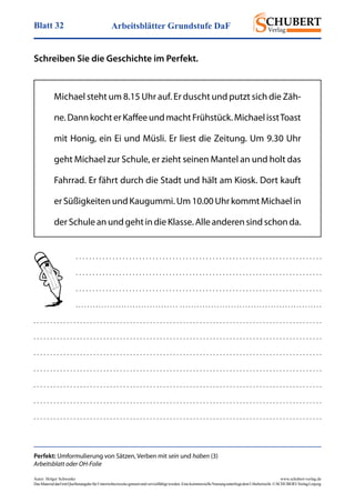 Arbeitsblätter Grundstufe DaFBlatt 32
Autor: Holger Schwenke	 www.schubert-verlag.de
DasMaterialdarfmitQuellenangabefürUnterrichtszweckegenutztundvervielfältigtwerden.EinekommerzielleNutzungunterliegtdemUrheberrecht.©SCHUBERT-VerlagLeipzig
Schreiben Sie die Geschichte im Perfekt.
Michael steht um 8.15 Uhr auf. Er duscht und putzt sich die Zäh-
ne.DannkochterKaffeeundmachtFrühstück.MichaelisstToast
mit Honig, ein Ei und Müsli. Er liest die Zeitung. Um 9.30 Uhr
geht Michael zur Schule, er zieht seinen Mantel an und holt das
Fahrrad. Er fährt durch die Stadt und hält am Kiosk. Dort kauft
er Süßigkeiten und Kaugummi. Um 10.00 Uhr kommt Michael in
der Schule an und geht in die Klasse. Alle anderen sind schon da.
. . . . . . . . . . . . . . . . . . . . . . . . . . . . . . . . . . . . . . . . . . . . . . . . . . . . . . . . . . . . . . . . . . . . . . . . . .
. . . . . . . . . . . . . . . . . . . . . . . . . . . . . . . . . . . . . . . . . . . . . . . . . . . . . . . . . . . . . . . . . . . . . . . . . .
. . . . . . . . . . . . . . . . . . . . . . . . . . . . . . . . . . . . . . . . . . . . . . . . . . . . . . . . . . . . . . . . . . . . . . . . . .
. . . . . . . . . . . . . . . . . . . . . . . . . . . . . . . . . . . . . . . . . . . . . . . . . . . . . . . . . . . . . . . . . . . . . . . . . . . . . . . . . . . . . .
. . . . . . . . . . . . . . . . . . . . . . . . . . . . . . . . . . . . . . . . . . . . . . . . . . . . . . . . . . . . . . . . . . . . . . . . . . . . . . . . . . . . . . .
. . . . . . . . . . . . . . . . . . . . . . . . . . . . . . . . . . . . . . . . . . . . . . . . . . . . . . . . . . . . . . . . . . . . . . . . . . . . . . . . . . . . . . .
. . . . . . . . . . . . . . . . . . . . . . . . . . . . . . . . . . . . . . . . . . . . . . . . . . . . . . . . . . . . . . . . . . . . . . . . . . . . . . . . . . . . . . .
. . . . . . . . . . . . . . . . . . . . . . . . . . . . . . . . . . . . . . . . . . . . . . . . . . . . . . . . . . . . . . . . . . . . . . . . . . . . . . . . . . . . . . .
. . . . . . . . . . . . . . . . . . . . . . . . . . . . . . . . . . . . . . . . . . . . . . . . . . . . . . . . . . . . . . . . . . . . . . . . . . . . . . . . . . . . . . .
. . . . . . . . . . . . . . . . . . . . . . . . . . . . . . . . . . . . . . . . . . . . . . . . . . . . . . . . . . . . . . . . . . . . . . . . . . . . . . . . . . . . . . .
. . . . . . . . . . . . . . . . . . . . . . . . . . . . . . . . . . . . . . . . . . . . . . . . . . . . . . . . . . . . . . . . . . . . . . . . . . . . . . . . . . . . . . .
Perfekt: Umformulierung von Sätzen, Verben mit sein und haben (3)
Arbeitsblatt oder OH-Folie
 
