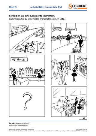 Arbeitsblätter Grundstufe DaFBlatt 33
Autor: Holger Schwenke	 www.schubert-verlag.de
DasMaterialdarfmitQuellenangabefürUnterrichtszweckegenutztundvervielfältigtwerden.EinekommerzielleNutzungunterliegtdemUrheberrecht.©SCHUBERT-VerlagLeipzig
Perfekt: Bildergeschichte (1)
Arbeitsblatt oder OH-Folie
, Zeichnungen: Bernadeta Kik
Schreiben Sie eine Geschichte im Perfekt.
(Schreiben Sie zu jedem Bild mindestens einen Satz.)
 