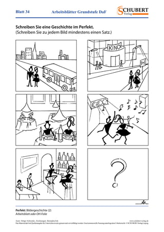 Arbeitsblätter Grundstufe DaFBlatt 34
Autor: Holger Schwenke	 www.schubert-verlag.de
DasMaterialdarfmitQuellenangabefürUnterrichtszweckegenutztundvervielfältigtwerden.EinekommerzielleNutzungunterliegtdemUrheberrecht.©SCHUBERT-VerlagLeipzig
Schreiben Sie eine Geschichte im Perfekt.
(Schreiben Sie zu jedem Bild mindestens einen Satz.)
Perfekt: Bildergeschichte (2)
Arbeitsblatt oder OH-Folie
, Zeichnungen: Bernadeta Kik
 