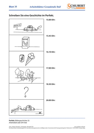 Arbeitsblätter Grundstufe DaFBlatt 35
Autor: Holger Schwenke	 www.schubert-verlag.de
DasMaterialdarfmitQuellenangabefürUnterrichtszweckegenutztundvervielfältigtwerden.EinekommerzielleNutzungunterliegtdemUrheberrecht.©SCHUBERT-VerlagLeipzig
Schreiben Sie eine Geschichte im Perfekt.
Perfekt: Bildergeschichte (3)
Arbeitsblatt oder OH-Folie
15.00 Uhr:
15.45 Uhr:
16.10 Uhr:
17.00 Uhr:
18.30 Uhr:
20.00 Uhr:
, Zeichnungen: Bernadeta Kik
 