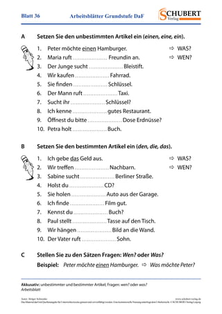 Arbeitsblätter Grundstufe DaFBlatt 36
Autor: Holger Schwenke	 www.schubert-verlag.de
DasMaterialdarfmitQuellenangabefürUnterrichtszweckegenutztundvervielfältigtwerden.EinekommerzielleNutzungunterliegtdemUrheberrecht.©SCHUBERT-VerlagLeipzig
A	 Setzen Sie den unbestimmten Artikel ein (einen, eine, ein).
Akkusativ: unbestimmter und bestimmter Artikel; Fragen: wen? oder was?
Arbeitsblatt
1.	 Peter möchte einen Hamburger.	   WAS?
2.	 Maria ruft . . . . . . . . . . . . . . . . . . . .  Freundin an.	   WEN?
3.	 Der Junge sucht . . . . . . . . . . . . . . . . . . . . Bleistift.
4.	 Wir kaufen . . . . . . . . . . . . . . . . . . . . Fahrrad.
5.	 Sie finden . . . . . . . . . . . . . . . . . . . . Schlüssel.
6.	 Der Mann ruft . . . . . . . . . . . . . . . . . . . . Taxi.
7.	 Sucht ihr . . . . . . . . . . . . . . . . . . . . Schlüssel?
8.	 Ich kenne . . . . . . . . . . . . . . . . . . . . gutes Restaurant.
9.	 Öffnest du bitte . . . . . . . . . . . . . . . . . . . . Dose Erdnüsse?
10.	 Petra holt . . . . . . . . . . . . . . . . . . . . Buch.
B	 Setzen Sie den bestimmten Artikel ein (den, die, das).
1.	 Ich gebe das Geld aus.	   WAS?
2.	 Wir treffen . . . . . . . . . . . . . . . . . . . . Nachbarn.	   WEN?
3.	 Sabine sucht . . . . . . . . . . . . . . . . . . . . Berliner Straße.
4.	 Holst du . . . . . . . . . . . . . . . . . . . . CD?
5.	 Sie holen . . . . . . . . . . . . . . . . . . . . Auto aus der Garage.
6.	 Ich finde . . . . . . . . . . . . . . . . . . . . Film gut.
7.	 Kennst du . . . . . . . . . . . . . . . . . . . . Buch?
8.	 Paul stellt . . . . . . . . . . . . . . . . . . . . Tasse auf den Tisch.
9.	 Wir hängen . . . . . . . . . . . . . . . . . . . . Bild an die Wand.
10.	 Der Vater ruft . . . . . . . . . . . . . . . . . . . . Sohn.
C	 Stellen Sie zu den Sätzen Fragen: Wen? oder Was?
	Beispiel:	 Peter möchte einen Hamburger.    Was möchte Peter?
 