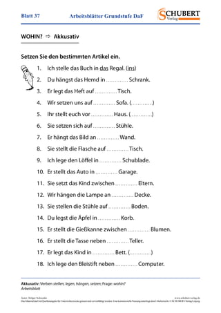 Arbeitsblätter Grundstufe DaFBlatt 37
Autor: Holger Schwenke	 www.schubert-verlag.de
DasMaterialdarfmitQuellenangabefürUnterrichtszweckegenutztundvervielfältigtwerden.EinekommerzielleNutzungunterliegtdemUrheberrecht.©SCHUBERT-VerlagLeipzig
Setzen Sie den bestimmten Artikel ein.
Akkusativ: Verben stellen, legen, hängen, setzen; Frage: wohin?
Arbeitsblatt
1.	 Ich stelle das Buch in das Regal. (ins)
2.	 Du hängst das Hemd in . . . . . . . . . . . . . Schrank.
3.	 Er legt das Heft auf . . . . . . . . . . . . . Tisch.
4.	 Wir setzen uns auf . . . . . . . . . . . . . Sofa. (. . . . . . . . . . . . .)
5.	 Ihr stellt euch vor . . . . . . . . . . . . . Haus. (. . . . . . . . . . . . .)
6.	 Sie setzen sich auf . . . . . . . . . . . . . Stühle.
7.	 Er hängt das Bild an . . . . . . . . . . . . . Wand.
8.	 Sie stellt die Flasche auf . . . . . . . . . . . . . Tisch.
9.	 Ich lege den Löffel in . . . . . . . . . . . . . Schublade.
10.	 Er stellt das Auto in . . . . . . . . . . . . . Garage.
11.	 Sie setzt das Kind zwischen . . . . . . . . . . . . . Eltern.
12.	 Wir hängen die Lampe an . . . . . . . . . . . . . Decke.
13.	 Sie stellen die Stühle auf . . . . . . . . . . . . . Boden.
14.	 Du legst die Äpfel in . . . . . . . . . . . . . Korb.
15.	 Er stellt die Gießkanne zwischen . . . . . . . . . . . . . Blumen.
16.	 Er stellt die Tasse neben . . . . . . . . . . . . . Teller.
17.	 Er legt das Kind in . . . . . . . . . . . . . Bett. (. . . . . . . . . . . . .)
18.	 Ich lege den Bleistift neben . . . . . . . . . . . . . Computer.
WOHIN?    Akkusativ
 