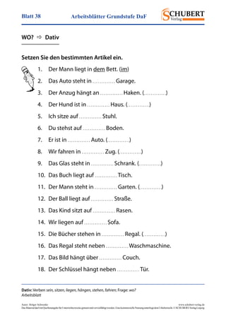 Arbeitsblätter Grundstufe DaFBlatt 38
Autor: Holger Schwenke	 www.schubert-verlag.de
DasMaterialdarfmitQuellenangabefürUnterrichtszweckegenutztundvervielfältigtwerden.EinekommerzielleNutzungunterliegtdemUrheberrecht.©SCHUBERT-VerlagLeipzig
Setzen Sie den bestimmten Artikel ein.
Dativ: Verben sein, sitzen, liegen, hängen, stehen, fahren; Frage: wo?
Arbeitsblatt
1.	 Der Mann liegt in dem Bett. (im)
2.	 Das Auto steht in . . . . . . . . . . . . . Garage.
3.	 Der Anzug hängt an . . . . . . . . . . . . . Haken. (. . . . . . . . . . . . .)
4.	 Der Hund ist in . . . . . . . . . . . . . Haus. (. . . . . . . . . . . . .)
5.	 Ich sitze auf . . . . . . . . . . . . . Stuhl.
6.	 Du stehst auf . . . . . . . . . . . . . Boden.
7.	 Er ist in . . . . . . . . . . . . . Auto. (. . . . . . . . . . . . .)
8.	 Wir fahren in . . . . . . . . . . . . . Zug. (. . . . . . . . . . . . .)
9.	 Das Glas steht in . . . . . . . . . . . . . Schrank. (. . . . . . . . . . . . .)
10.	 Das Buch liegt auf . . . . . . . . . . . . . Tisch.
11.	 Der Mann steht in . . . . . . . . . . . . . Garten. (. . . . . . . . . . . . .)
12.	 Der Ball liegt auf . . . . . . . . . . . . . Straße.
13.	 Das Kind sitzt auf . . . . . . . . . . . . . Rasen.
14.	 Wir liegen auf . . . . . . . . . . . . . Sofa.
15.	 Die Bücher stehen in . . . . . . . . . . . . . Regal. (. . . . . . . . . . . . .)
16.	 Das Regal steht neben . . . . . . . . . . . . . Waschmaschine.
17.	 Das Bild hängt über . . . . . . . . . . . . . Couch.
18.	 Der Schlüssel hängt neben . . . . . . . . . . . . . Tür.
WO?    Dativ
 