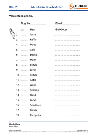 Arbeitsblätter Grundstufe DaFBlatt 39
Autor: Holger Schwenke	 www.schubert-verlag.de
DasMaterialdarfmitQuellenangabefürUnterrichtszweckegenutztundvervielfältigtwerden.EinekommerzielleNutzungunterliegtdemUrheberrecht.©SCHUBERT-VerlagLeipzig
Vervollständigen Sie.
	 Singular	Plural
Pluralbildung
Arbeitsblatt
1.	 das 	 Haus	 die Häuser
2.	 . . . . . . . . . .	Tasse	 . . . . . . . . . . . . . . . . . . . . . . . . . . . . . . . . .
3.	 . . . . . . . . . .	Koffer	 . . . . . . . . . . . . . . . . . . . . . . . . . . . . . . . . .
4.	 . . . . . . . . . .	Maus	 . . . . . . . . . . . . . . . . . . . . . . . . . . . . . . . . .
5.	 . . . . . . . . . .	Geld	 . . . . . . . . . . . . . . . . . . . . . . . . . . . . . . . . .
6.	 . . . . . . . . . .	Straße	 . . . . . . . . . . . . . . . . . . . . . . . . . . . . . . . . .
7.	 . . . . . . . . . .	Mann	 . . . . . . . . . . . . . . . . . . . . . . . . . . . . . . . . .
8.	 . . . . . . . . . .	Schule	 . . . . . . . . . . . . . . . . . . . . . . . . . . . . . . . . .
9.	 . . . . . . . . . .	Löffel	 . . . . . . . . . . . . . . . . . . . . . . . . . . . . . . . . .
10.	 . . . . . . . . . .	Schuh	 . . . . . . . . . . . . . . . . . . . . . . . . . . . . . . . . .
11.	 . . . . . . . . . .	Apfel	 . . . . . . . . . . . . . . . . . . . . . . . . . . . . . . . . .
12.	 . . . . . . . . . .	Wand	 . . . . . . . . . . . . . . . . . . . . . . . . . . . . . . . . .
13.	 . . . . . . . . . .	Schrank	 . . . . . . . . . . . . . . . . . . . . . . . . . . . . . . . . .
14.	 . . . . . . . . . .	Hand	 . . . . . . . . . . . . . . . . . . . . . . . . . . . . . . . . .
15.	 . . . . . . . . . .	Löffel	 . . . . . . . . . . . . . . . . . . . . . . . . . . . . . . . . .
16.	 . . . . . . . . . .	Schulhaus	 . . . . . . . . . . . . . . . . . . . . . . . . . . . . . . . . .
17.	 . . . . . . . . . .	Eiscafé	 . . . . . . . . . . . . . . . . . . . . . . . . . . . . . . . . .
18.	 . . . . . . . . . .	Computer	 . . . . . . . . . . . . . . . . . . . . . . . . . . . . . . . . .
 