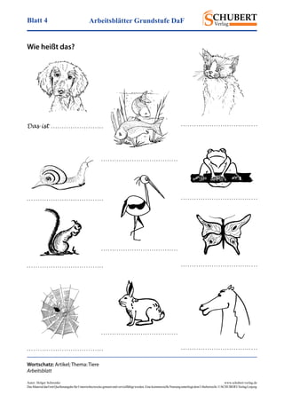 Arbeitsblätter Grundstufe DaFBlatt 4
Autor: Holger Schwenke	 www.schubert-verlag.de
DasMaterialdarfmitQuellenangabefürUnterrichtszweckegenutztundvervielfältigtwerden.EinekommerzielleNutzungunterliegtdemUrheberrecht.©SCHUBERT-VerlagLeipzig
Wie heißt das?
Wortschatz: Artikel; Thema: Tiere
Arbeitsblatt
Das ist . . . . . . . . . . . . . . . . . . . . . . . . . . . . . . . . . . . . . . . . . . . . . . . . . . . . . . . . . . .
. . . . . . . . . . . . . . . . . . . . . . . . . . . . . . . . . . .
. . . . . . . . . . . . . . . . . . . . . . . . . . . . . . . . . . . . . . . . . . . . . . . . . . . . . . . . . . . . . . . . . . . . . .
. . . . . . . . . . . . . . . . . . . . . . . . . . . . . . . . . . . . . . . . . . . . . . . . . . . . . . . . . . . . . . . . . . . . . .
. . . . . . . . . . . . . . . . . . . . . . . . . . . . . . . . . . .
. . . . . . . . . . . . . . . . . . . . . . . . . . . . . . . . . . .
. . . . . . . . . . . . . . . . . . . . . . . . . . . . . . . . . . . . . . . . . . . . . . . . . . . . . . . . . . . . . . . . . . . . . .
 