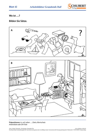 Arbeitsblätter Grundstufe DaFBlatt 42
Autor: Holger Schwenke	 www.schubert-verlag.de
DasMaterialdarfmitQuellenangabefürUnterrichtszweckegenutztundvervielfältigtwerden.EinekommerzielleNutzungunterliegtdemUrheberrecht.©SCHUBERT-VerlagLeipzig
Präpositionen: in, auf, neben …; Dativ, Wortschatz
Arbeitsblatt oder OH-Folie
Wo ist …?
Bilden Sie Sätze.
A
B
, Zeichnungen: Bernadeta Kik
 
