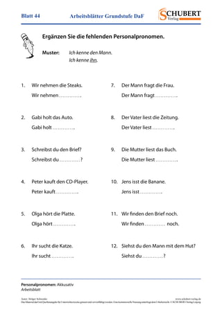 Arbeitsblätter Grundstufe DaFBlatt 44
Autor: Holger Schwenke	 www.schubert-verlag.de
DasMaterialdarfmitQuellenangabefürUnterrichtszweckegenutztundvervielfältigtwerden.EinekommerzielleNutzungunterliegtdemUrheberrecht.©SCHUBERT-VerlagLeipzig
1. 	 Wir nehmen die Steaks.
	 Wir nehmen . . . . . . . . . . . . .
2.	 Gabi holt das Auto.
	 Gabi holt . . . . . . . . . . . . .
3.	 Schreibst du den Brief?
	 Schreibst du . . . . . . . . . . . . ?
4.	 Peter kauft den CD-Player.
	 Peter kauft . . . . . . . . . . . . .
5.	 Olga hört die Platte.
	 Olga hört . . . . . . . . . . . . .
6. 	 Ihr sucht die Katze.
	 Ihr sucht . . . . . . . . . . . . .
Personalpronomen: Akkusativ
Arbeitsblatt
Ergänzen Sie die fehlenden Personalpronomen.
Muster:	 Ich kenne den Mann.
			 Ich kenne ihn.
7.	 Der Mann fragt die Frau.
	 Der Mann fragt . . . . . . . . . . . . .
8.	 Der Vater liest die Zeitung.
	 Der Vater liest . . . . . . . . . . . . .
9.	 Die Mutter liest das Buch.
	 Die Mutter liest . . . . . . . . . . . . .
10.	 Jens isst die Banane.
	 Jens isst . . . . . . . . . . . . .
11.	 Wir finden den Brief noch.
	 Wir finden . . . . . . . . . . . .  noch.
12.	 Siehst du den Mann mit dem Hut?
	 Siehst du . . . . . . . . . . . . ?
 