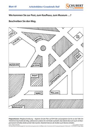 Arbeitsblätter Grundstufe DaFBlatt 45
Autor: Holger Schwenke	 www.schubert-verlag.de
DasMaterialdarfmitQuellenangabefürUnterrichtszweckegenutztundvervielfältigtwerden.EinekommerzielleNutzungunterliegtdemUrheberrecht.©SCHUBERT-VerlagLeipzig
Wie kommen Sie zur Post, zum Kaufhaus, zum Museum …?
Beschreiben Sie den Weg.
Präpositionen: Wegbeschreibung – Kopieren Sie den Plan auf OH-Folie und projizieren Sie ihn an die Tafel. Ein
Teilnehmer beschreibt den Weg, während ein anderer ihn mit Kreide nachzieht. Das Gleiche lässt sich auch mit Non-
permanent-SchreiberdirektaufderFoliemachen.NatürlichkönnendieStraßenauchNamenerhalten.
 