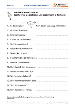 Arbeitsblätter Grundstufe DaFBlatt 46
Autor: Holger Schwenke	 www.schubert-verlag.de
DasMaterialdarfmitQuellenangabefürUnterrichtszweckegenutztundvervielfältigtwerden.EinekommerzielleNutzungunterliegtdemUrheberrecht.©SCHUBERT-VerlagLeipzig
Kasusbestimmung der Ergänzungen: Nominativ oder Akkusativ, Wiederholung
Arbeitsblatt
	 Nominativ oder Akkusativ?
	 Beantworten Sie die Fragen und bestimmen Sie den Kasus.
1.	 Ist das ein Löwe?	 Nein, das ist kein Löwe. (Nominativ)
2.	 Möchtest du ein Bier?	 . . . . . . . . . . . . . . . . . . . . . . . . . . . . . . . . . . . . . . . . . . . . . . . . . . . . . . . 
3.	 Sind Sie Ingenieur?	 . . . . . . . . . . . . . . . . . . . . . . . . . . . . . . . . . . . . . . . . . . . . . . . . . . . . . . . 
4.	 Kaufen Sie auch ein Brot?	 . . . . . . . . . . . . . . . . . . . . . . . . . . . . . . . . . . . . . . . . . . . . . . . . . . . . . . . 
5.	 Sind Sie Amerikaner?	 . . . . . . . . . . . . . . . . . . . . . . . . . . . . . . . . . . . . . . . . . . . . . . . . . . . . . . . 
6.	 Was isst du zum Frühstück?	 . . . . . . . . . . . . . . . . . . . . . . . . . . . . . . . . . . . . . . . . . . . . . . . . . . . . . . . 
7.	 Was trinkst du gern?	 . . . . . . . . . . . . . . . . . . . . . . . . . . . . . . . . . . . . . . . . . . . . . . . . . . . . . . . 
8.	 Bezahlen Sie beide Hamburger?	 . . . . . . . . . . . . . . . . . . . . . . . . . . . . . . . . . . . . . . . . . . . . . . . . . . 
9.	 Holst du bitte ein Buch?	 . . . . . . . . . . . . . . . . . . . . . . . . . . . . . . . . . . . . . . . . . . . . . . . . . . . . . . 
10.	Hast du die E-Mail bekommen?	. . . . . . . . . . . . . . . . . . . . . . . . . . . . . . . . . . . . . . . . . . . . . . . . . . . . .
11. 	Was für ein Auto fährst du?	 . . . . . . . . . . . . . . . . . . . . . . . . . . . . . . . . . . . . . . . . . . . . . . . . . . . . . . 
12.	Wen besuchst du heute?	 . . . . . . . . . . . . . . . . . . . . . . . . . . . . . . . . . . . . . . . . . . . . . . . . . . . . . . 
13.	Hast du am Wochenende Zeit?	. . . . . . . . . . . . . . . . . . . . . . . . . . . . . . . . . . . . . . . . . . . . . . . . . . . . . . 
14. 	Sind Sie Studentin?	 . . . . . . . . . . . . . . . . . . . . . . . . . . . . . . . . . . . . . . . . . . . . . . . . . . . . . . 
15.	Hast du ein neues Handy?	 . . . . . . . . . . . . . . . . . . . . . . . . . . . . . . . . . . . . . . . . . . . . . . . . . . . . . . 
 