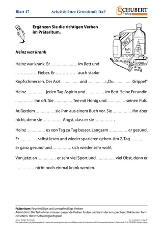 Arbeitsblätter Grundstufe DaFBlatt 47
Autor: Holger Schwenke	 www.schubert-verlag.de
DasMaterialdarfmitQuellenangabefürUnterrichtszweckegenutztundvervielfältigtwerden.EinekommerzielleNutzungunterliegtdemUrheberrecht.©SCHUBERT-VerlagLeipzig
	 Ergänzen Sie die richtigen Verben
	 im Präteritum.
Heinz war krank
Heinz war krank. Er . . . . . . . . . . . . . . . . . . . . . .  im Bett und
. . . . . . . . . . . . . . .  Fieber. Er . . . . . . . . . . . . . . .  auch starke
Kopfschmerzen. Der Arzt . . . . . . . . . . . . . . .  und . . . . . . . . . . . . . . . :„Du . . . . . . . . . . . . . . .  Grippe!“
Heinz . . . . . . . . . . . . . . .  jeden Tag Aspirin und . . . . . . . . . . . . . . .  im Bett. Seine Freundin
. . . . . . . . . . . . . . .  ihn oft. Sie . . . . . . . . . . . . . . .  Tee mit Honig und . . . . . . . . . . . . . . .  seinen Puls.
Außerdem . . . . . . . . . . . . . . .  sie ihm aus einem Buch vor. Sie . . . . . . . . . . . . . . .  ihn aber
nicht, denn sie . . . . . . . . . . . . . . .  Angst, dass er sie . . . . . . . . . . . . . . . .
Heinz . . . . . . . . . . . . . . .  es von Tag zu Tag besser. Langsam . . . . . . . . . . . . . . .  er gesund.
Er . . . . . . . . . . . . . . .  selbst lesen und wieder spazieren gehen. Am 7. Tag . . . . . . . . . . . . . . . 
er ganz gesund und . . . . . . . . . . . . . . . sich wieder sehr wohl.
Von jetzt an . . . . . . . . . . . . . . .  er sehr viel Sport und . . . . . . . . . . . . . . .  viel Obst, denn er
. . . . . . . . . . . . . . .  nicht noch einmal krank werden.
Präteritum: Regelmäßige und unregelmäßige Verben
Arbeitsblatt: Die Teilnehmer müssen passende Verben finden und sie in der entsprechend flektierten Form
einsetzen. Hoher Schwierigkeitsgrad!
 