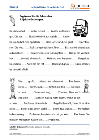 Arbeitsblätter Grundstufe DaFBlatt 48
Autor: Holger Schwenke	 www.schubert-verlag.de
DasMaterialdarfmitQuellenangabefürUnterrichtszweckegenutztundvervielfältigtwerden.EinekommerzielleNutzungunterliegtdemUrheberrecht.©SCHUBERT-VerlagLeipzig
Adjektiv-Endungen: Nominativ, Dativ und Akkusativ
Arbeitsblatt
	 Ergänzen Sie die fehlenden
	Adjektiv-Endungen.
Das ist ein toll. . . . . . .  Auto. Der alt. . . . . . .  Motor läuft noch
gut. Die rot. . . . . . .  Sitzbänke sind aus weich. . . . . . .  Leder.
Das Auto hat eine sportlich. . . . . . .  Karosserie und ein groß. . . . . . .  Dachfen-
ster. Die neu. . . . . . .  Stoßstangen glänzen. Teur. . . . . . .  Extras sind eingebaut:
automatisch. . . . . . .  Fensterheber, ein störungsfrei. . . . . . .  Radio, ein verstell-
bar. . . . . . .  Lenkrad, eine stark. . . . . . .  Heizung und bequem. . . . . . .  Liegesitze.
Das schön. . . . . . .  Auto hat ein rot. . . . . . . . . .  Dach und grün. . . . . . .  Türen. Und es
ist unverkäuflich!
Viel. . . . . . .  groß. . . . . . .  Menschen haben viel. . . . . . .  Probleme:
klein. . . . . . .  Türen, kurz. . . . . . .  Betten, niedrig. . . . . . .  Decken,
schmal. . . . . . .  Sitze und eng. . . . . . .  Zimmer. Aber auch
ein klein. . . . . . .  Mensch hat es nicht leicht. Wenn er ein
schwer. . . . . . .  Buch aus einem hoh. . . . . . .  Regal holen will, braucht er eine
klein. . . . . . .  Leiter oder einen stabil. . . . . . .  Stuhl. Nur wenig. . . . . . .  Menschen
haben wenig. . . . . . .  Probleme; kein Mensch hat gar kein. . . . . . .  Probleme. Die
meisten Menschen haben viel. . . . . . .  Probleme.
 