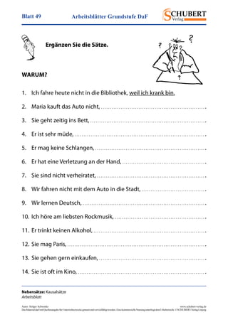 Arbeitsblätter Grundstufe DaFBlatt 49
Autor: Holger Schwenke	 www.schubert-verlag.de
DasMaterialdarfmitQuellenangabefürUnterrichtszweckegenutztundvervielfältigtwerden.EinekommerzielleNutzungunterliegtdemUrheberrecht.©SCHUBERT-VerlagLeipzig
Nebensätze: Kausalsätze
Arbeitsblatt
	
	 Ergänzen Sie die Sätze.
Warum?
1.	 Ich fahre heute nicht in die Bibliothek, weil ich krank bin.	
2.	 Maria kauft das Auto nicht, . . . . . . . . . . . . . . . . . . . . . . . . . . . . . . . . . . . . . . . . . . . . . . . . . . . . . . . . . . .
3.	 Sie geht zeitig ins Bett, . . . . . . . . . . . . . . . . . . . . . . . . . . . . . . . . . . . . . . . . . . . . . . . . . . . . . . . . . . . . . . . . .
4.	 Er ist sehr müde, . . . . . . . . . . . . . . . . . . . . . . . . . . . . . . . . . . . . . . . . . . . . . . . . . . . . . . . . . . . . . . . . . . . . . . . . . .
5.	 Er mag keine Schlangen, . . . . . . . . . . . . . . . . . . . . . . . . . . . . . . . . . . . . . . . . . . . . . . . . . . . . . . . . . . . . . .
6.	 Er hat eine Verletzung an der Hand, . . . . . . . . . . . . . . . . . . . . . . . . . . . . . . . . . . . . . . . . . . . . . . .
7.	 Sie sind nicht verheiratet, . . . . . . . . . . . . . . . . . . . . . . . . . . . . . . . . . . . . . . . . . . . . . . . . . . . . . . . . . . . . .
8.	 Wir fahren nicht mit dem Auto in die Stadt, . . . . . . . . . . . . . . . . . . . . . . . . . . . . . . . . . . . .
9.	 Wir lernen Deutsch, . . . . . . . . . . . . . . . . . . . . . . . . . . . . . . . . . . . . . . . . . . . . . . . . . . . . . . . . . . . . . . . . . . . . .
10.	Ich höre am liebsten Rockmusik, . . . . . . . . . . . . . . . . . . . . . . . . . . . . . . . . . . . . . . . . . . . . . . . . . . .
11. 	Er trinkt keinen Alkohol, . . . . . . . . . . . . . . . . . . . . . . . . . . . . . . . . . . . . . . . . . . . . . . . . . . . . . . . . . . . . . . .
12.	Sie mag Paris, . . . . . . . . . . . . . . . . . . . . . . . . . . . . . . . . . . . . . . . . . . . . . . . . . . . . . . . . . . . . . . . . . . . . . . . . . . . . . .
13.	Sie gehen gern einkaufen, . . . . . . . . . . . . . . . . . . . . . . . . . . . . . . . . . . . . . . . . . . . . . . . . . . . . . . . . . . . .
14. 	Sie ist oft im Kino, . . . . . . . . . . . . . . . . . . . . . . . . . . . . . . . . . . . . . . . . . . . . . . . . . . . . . . . . . . . . . . . . . . . . . . . .
 