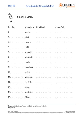 Arbeitsblätter Grundstufe DaFBlatt 50
Autor: Holger Schwenke	 www.schubert-verlag.de
DasMaterialdarfmitQuellenangabefürUnterrichtszweckegenutztundvervielfältigtwerden.EinekommerzielleNutzungunterliegtdemUrheberrecht.©SCHUBERT-VerlagLeipzig
Satzbau: Verbvalenz, Verben mit Dativ- und Akkusativobjekt
Arbeitsblatt
	 Bilden Sie Sätze.
1.	 Sie 	 schenken	 dem Kind	 einen Ball.
2.	 . . . . . . . . . . . . . . . . . .	kaufst	 . . . . . . . . . . . . . . . . . . . . . . . . .	 . . . . . . . . . . . . . . . . . . . . . . . . . .
3.	 . . . . . . . . . . . . . . . . . .	gibt	 . . . . . . . . . . . . . . . . . . . . . . . . .	 . . . . . . . . . . . . . . . . . . . . . . . . . .
4.	 . . . . . . . . . . . . . . . . . .	bringe	 . . . . . . . . . . . . . . . . . . . . . . . . .	 . . . . . . . . . . . . . . . . . . . . . . . . . .
5.	 . . . . . . . . . . . . . . . . . .	holt	 . . . . . . . . . . . . . . . . . . . . . . . . .	 . . . . . . . . . . . . . . . . . . . . . . . . . .
6.	 . . . . . . . . . . . . . . . . . .	schenkt	 . . . . . . . . . . . . . . . . . . . . . . . . .	 . . . . . . . . . . . . . . . . . . . . . . . . . .
7.	 . . . . . . . . . . . . . . . . . .	verkaufe	 . . . . . . . . . . . . . . . . . . . . . . . . .	 . . . . . . . . . . . . . . . . . . . . . . . . . .
8.	 . . . . . . . . . . . . . . . . . .	reicht	 . . . . . . . . . . . . . . . . . . . . . . . . .	 . . . . . . . . . . . . . . . . . . . . . . . . . .
9.	 . . . . . . . . . . . . . . . . . .	bezahlen	. . . . . . . . . . . . . . . . . . . . . . . . .	 . . . . . . . . . . . . . . . . . . . . . . . . . .
10.	 . . . . . . . . . . . . . . . . . .	leihst	 . . . . . . . . . . . . . . . . . . . . . . . . .	 . . . . . . . . . . . . . . . . . . . . . . . . . .
11.	 . . . . . . . . . . . . . . . . . .	vererbst	 . . . . . . . . . . . . . . . . . . . . . . . . .	 . . . . . . . . . . . . . . . . . . . . . . . . . .
12.	 . . . . . . . . . . . . . . . . . .	erzähle	 . . . . . . . . . . . . . . . . . . . . . . . . .	 . . . . . . . . . . . . . . . . . . . . . . . . . .
13.	 . . . . . . . . . . . . . . . . . .	zeigt	 . . . . . . . . . . . . . . . . . . . . . . . . .	 . . . . . . . . . . . . . . . . . . . . . . . . . .
14.	 . . . . . . . . . . . . . . . . . .	schicken	 . . . . . . . . . . . . . . . . . . . . . . . . .	 . . . . . . . . . . . . . . . . . . . . . . . . . .
15.	 . . . . . . . . . . . . . . . . . .	öffnen	 . . . . . . . . . . . . . . . . . . . . . . . . .	 . . . . . . . . . . . . . . . . . . . . . . . . . .	
 